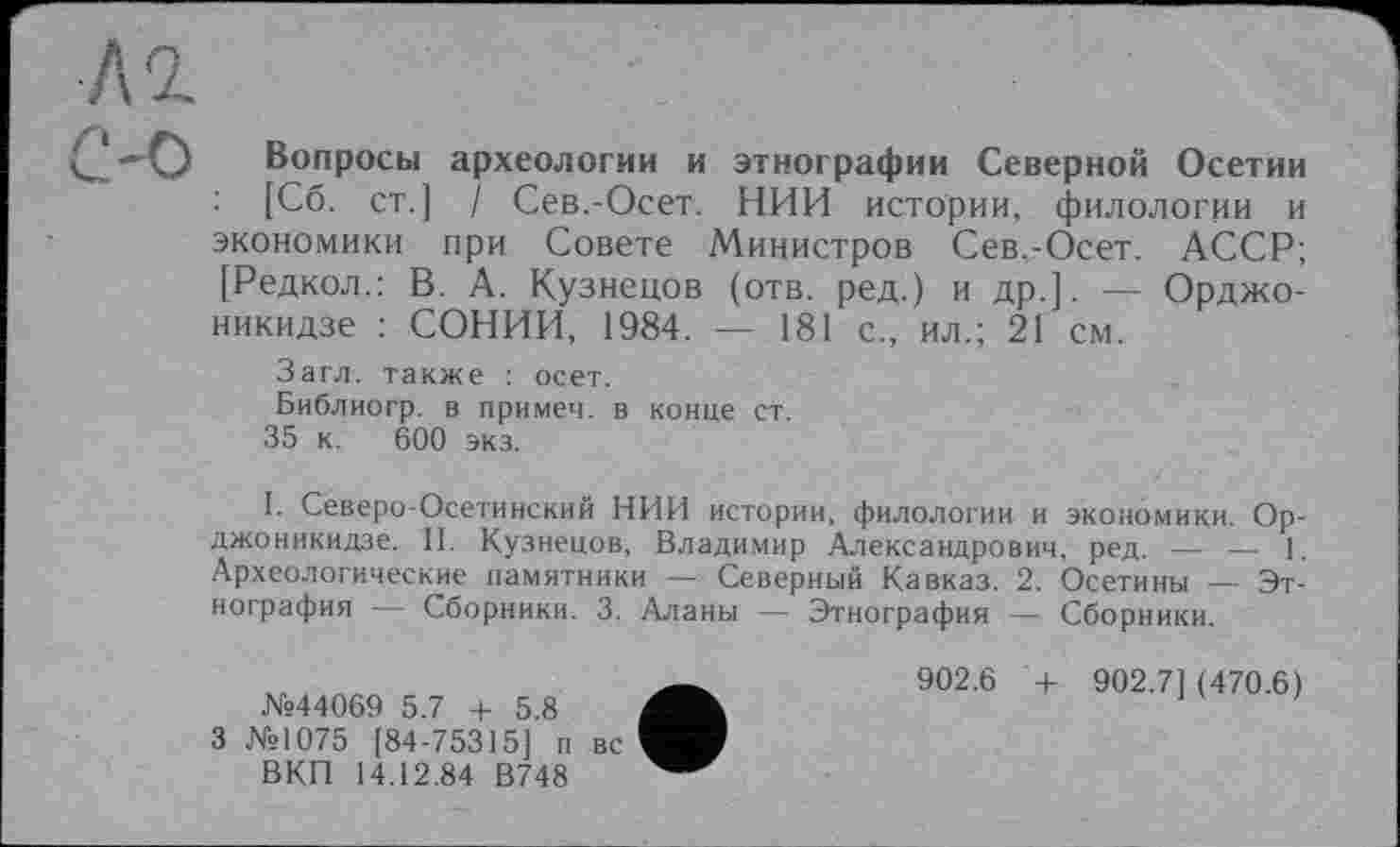 ﻿Вопросы археологии и этнографии Северной Осетии : [Сб. ст.] / Сев.-Осет. НИИ истории, филологии и экономики при Совете Министров Сев.-Осет. АССР; [Редкол.: В. А. Кузнецов (отв. ред.) и др.]. — Орджоникидзе : СОНИИ, 1984. — 181 с., ил.; 21 см.
Загл. также : осет.
Библиогр. в примеч. в конце ст.
35 к. 600 экз.
I. Северо-Осетинский НИИ истории, филологии и экономики. Орджоникидзе. II. Кузнецов, Владимир Александрович, ред. — — 1. Археологические памятники — Северный Кавказ. 2. Осетины —• Этнография — Сборники. 3. Аланы — Этнография — Сборники.
№44069 5.7 + 5.8
3 №1075 [84-75315] п вс ВКП 14.12.84 В748
902.6 + 902.7] (470.6)